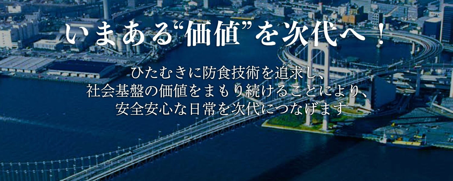 いまある“価値”を次代へ！ひたむきに防食技術を追求し、社会基盤の価値をまもり続けることにより安心安全な日常を次代につなげます